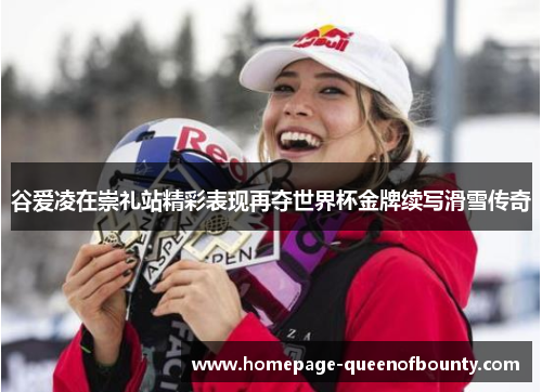 谷爱凌在崇礼站精彩表现再夺世界杯金牌续写滑雪传奇